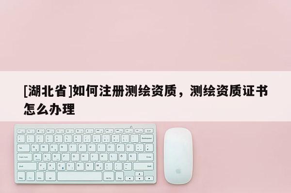 [湖北省]如何注册测绘资质，测绘资质证书怎么办理