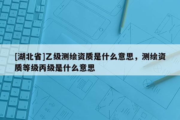 [湖北省]乙级测绘资质是什么意思，测绘资质等级丙级是什么意思