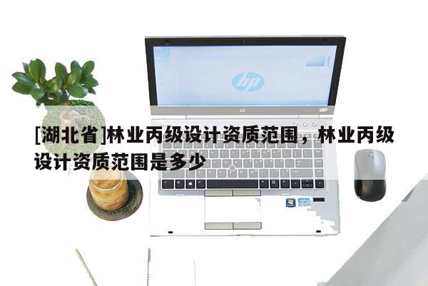 [湖北省]林业丙级设计资质范围，林业丙级设计资质范围是多少