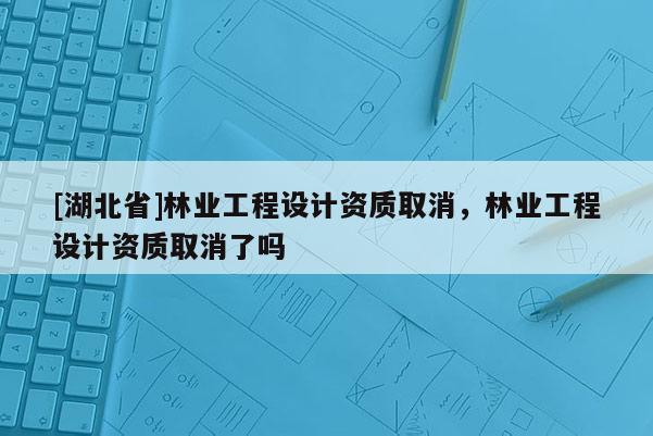 [湖北省]林业工程设计资质取消，林业工程设计资质取消了吗