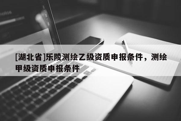 [湖北省]乐陵测绘乙级资质申报条件，测绘甲级资质申报条件