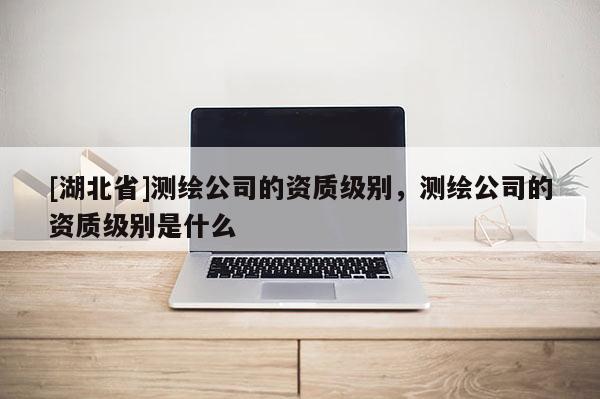 [湖北省]测绘公司的资质级别，测绘公司的资质级别是什么