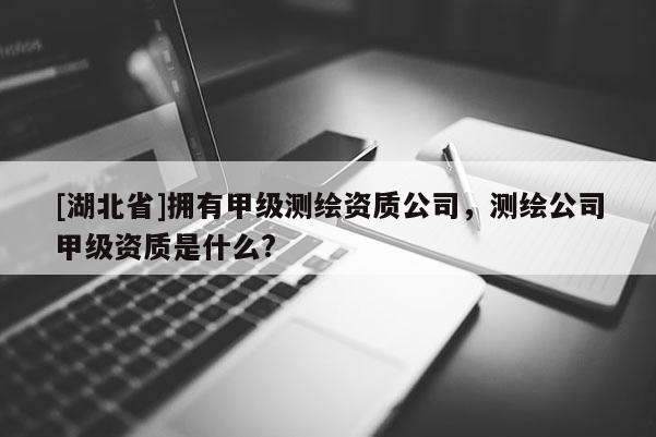 [湖北省]拥有甲级测绘资质公司，测绘公司甲级资质是什么?