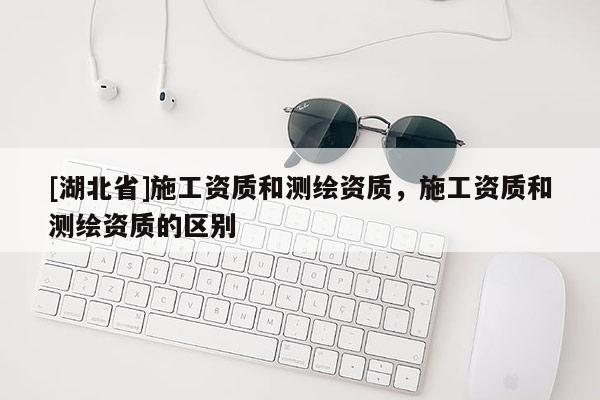 [湖北省]施工资质和测绘资质，施工资质和测绘资质的区别