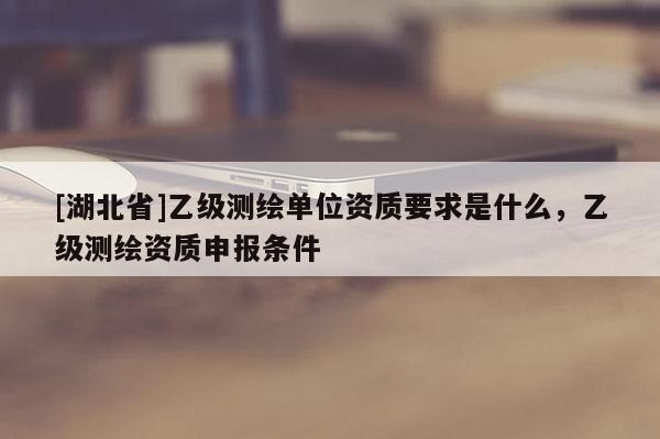 [湖北省]乙级测绘单位资质要求是什么，乙级测绘资质申报条件