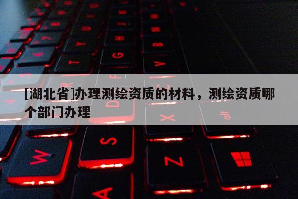 [湖北省]办理测绘资质的材料，测绘资质哪个部门办理