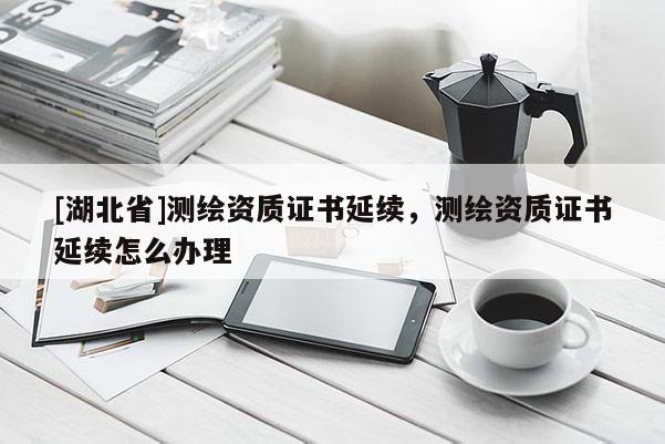 [湖北省]测绘资质证书延续，测绘资质证书延续怎么办理