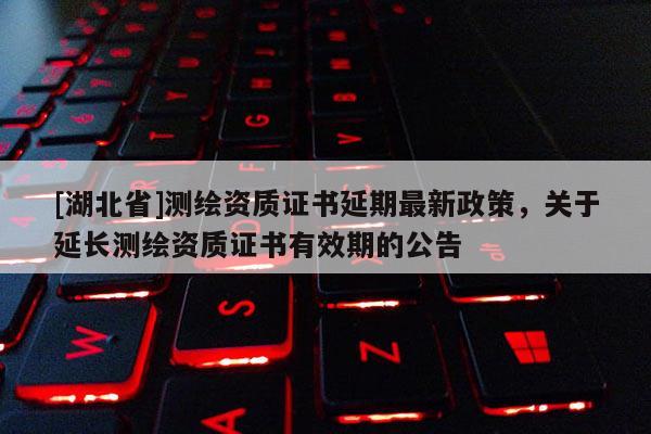 [湖北省]测绘资质证书延期最新政策，关于延长测绘资质证书有效期的公告