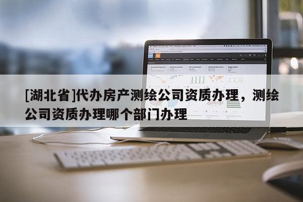 [湖北省]代办房产测绘公司资质办理，测绘公司资质办理哪个部门办理