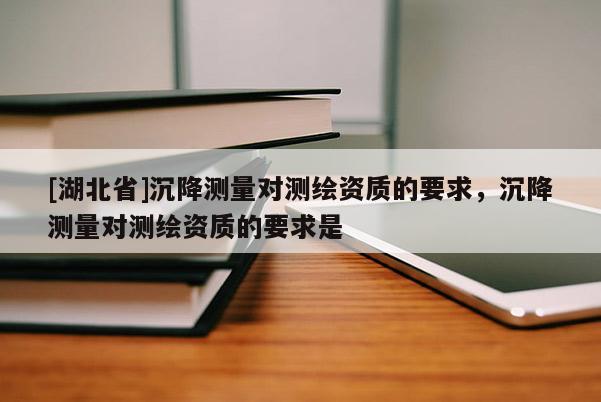 [湖北省]沉降测量对测绘资质的要求，沉降测量对测绘资质的要求是