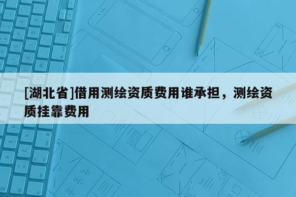 [湖北省]借用测绘资质费用谁承担，测绘资质挂靠费用