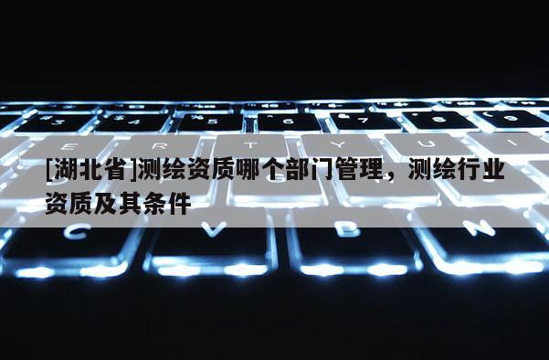 [湖北省]测绘资质哪个部门管理，测绘行业资质及其条件
