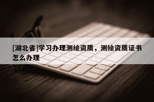 [湖北省]学习办理测绘资质，测绘资质证书怎么办理