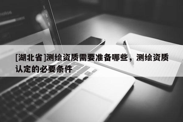 [湖北省]测绘资质需要准备哪些，测绘资质认定的必要条件