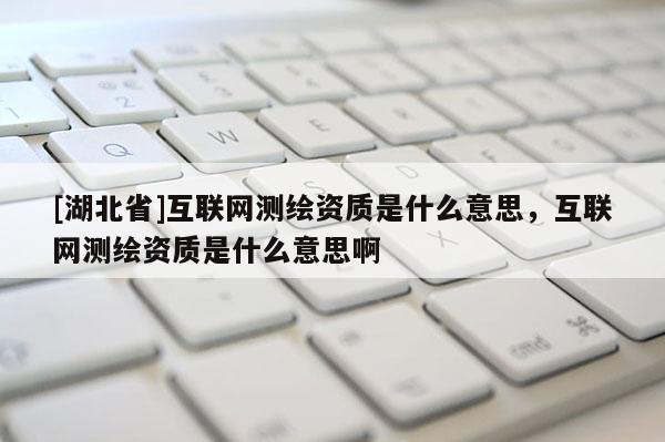 [湖北省]互联网测绘资质是什么意思，互联网测绘资质是什么意思啊