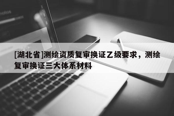 [湖北省]测绘资质复审换证乙级要求，测绘复审换证三大体系材料