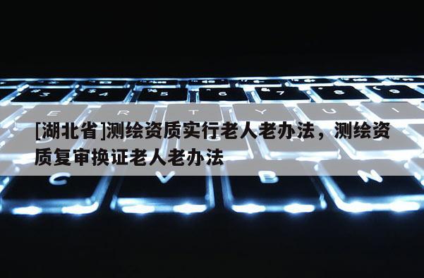 [湖北省]测绘资质实行老人老办法，测绘资质复审换证老人老办法