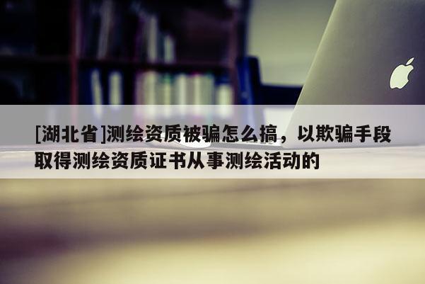 [湖北省]测绘资质被骗怎么搞，以欺骗手段取得测绘资质证书从事测绘活动的