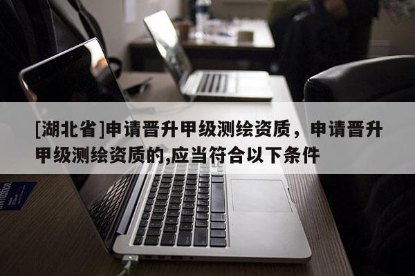 [湖北省]申请晋升甲级测绘资质，申请晋升甲级测绘资质的,应当符合以下条件