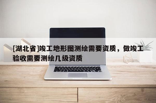 [湖北省]竣工地形图测绘需要资质，做竣工验收需要测绘几级资质