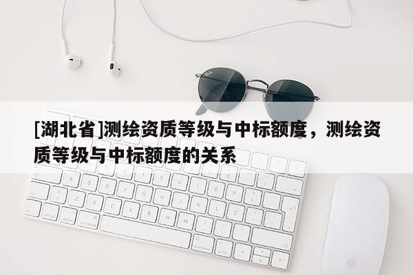 [湖北省]测绘资质等级与中标额度，测绘资质等级与中标额度的关系