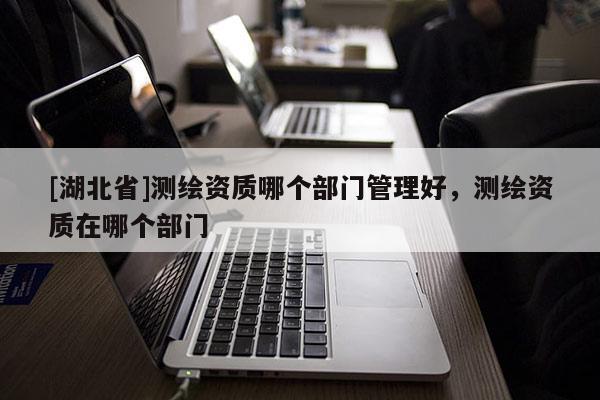 [湖北省]测绘资质哪个部门管理好，测绘资质在哪个部门