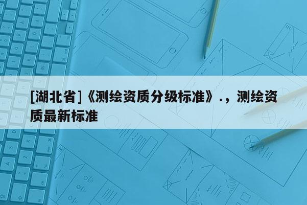 [湖北省]《测绘资质分级标准》.，测绘资质最新标准