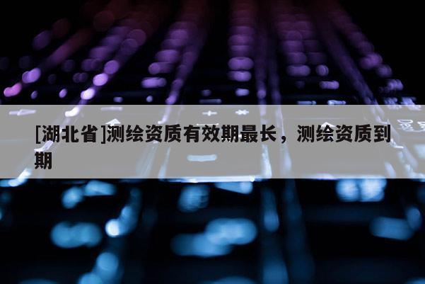 [湖北省]测绘资质有效期最长，测绘资质到期