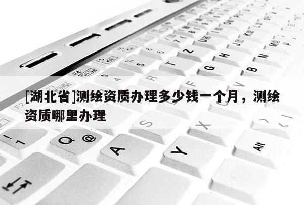 [湖北省]测绘资质办理多少钱一个月，测绘资质哪里办理