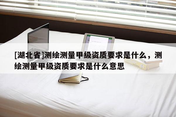 [湖北省]测绘测量甲级资质要求是什么，测绘测量甲级资质要求是什么意思