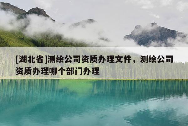 [湖北省]测绘公司资质办理文件，测绘公司资质办理哪个部门办理