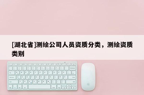 [湖北省]测绘公司人员资质分类，测绘资质类别