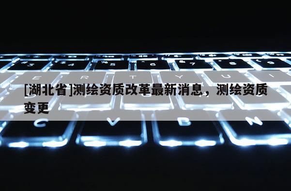 [湖北省]测绘资质改革最新消息，测绘资质变更