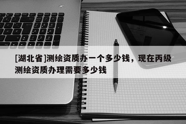 [湖北省]测绘资质办一个多少钱，现在丙级测绘资质办理需要多少钱