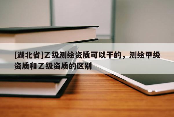 [湖北省]乙级测绘资质可以干的，测绘甲级资质和乙级资质的区别