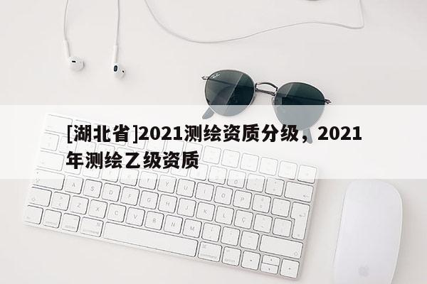 [湖北省]2021测绘资质分级，2021年测绘乙级资质