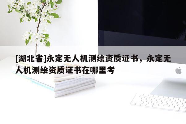 [湖北省]永定无人机测绘资质证书，永定无人机测绘资质证书在哪里考