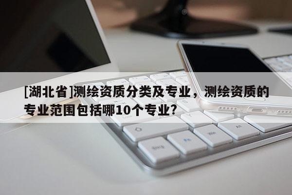[湖北省]测绘资质分类及专业，测绘资质的专业范围包括哪10个专业?