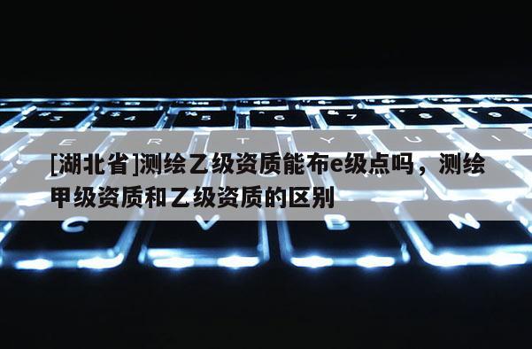 [湖北省]测绘乙级资质能布e级点吗，测绘甲级资质和乙级资质的区别