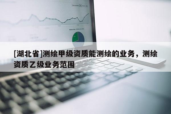 [湖北省]测绘甲级资质能测绘的业务，测绘资质乙级业务范围