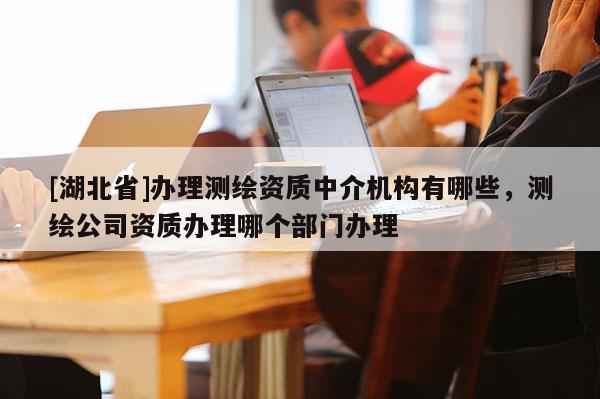[湖北省]办理测绘资质中介机构有哪些，测绘公司资质办理哪个部门办理