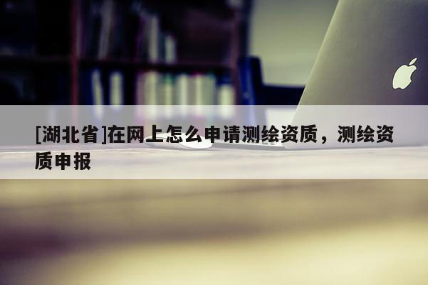[湖北省]在网上怎么申请测绘资质，测绘资质申报