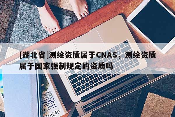 [湖北省]测绘资质属于CNAS，测绘资质属于国家强制规定的资质吗