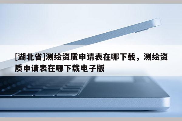 [湖北省]测绘资质申请表在哪下载，测绘资质申请表在哪下载电子版