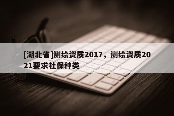 [湖北省]测绘资质2017，测绘资质2021要求社保种类