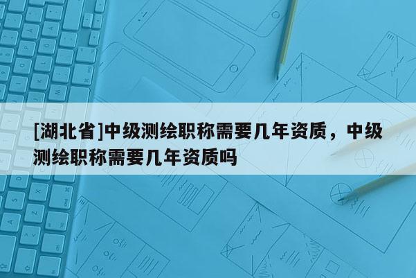 [湖北省]中级测绘职称需要几年资质，中级测绘职称需要几年资质吗
