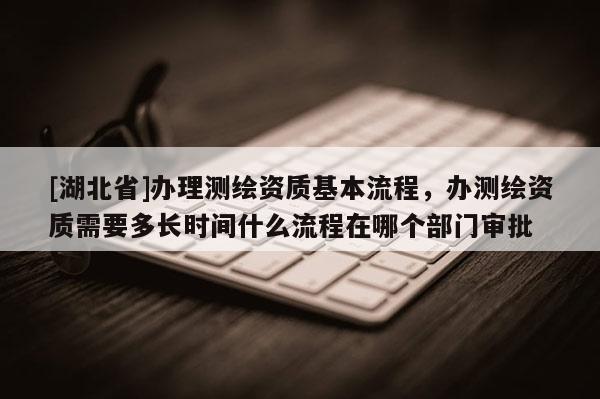 [湖北省]办理测绘资质基本流程，办测绘资质需要多长时间什么流程在哪个部门审批