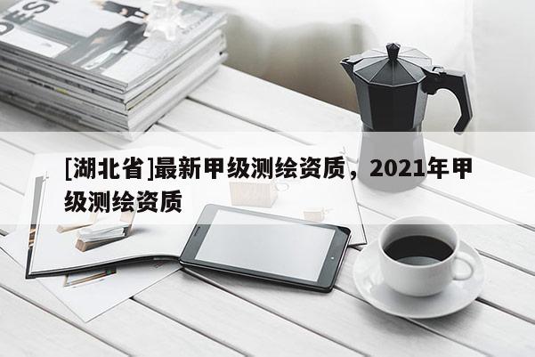 [湖北省]最新甲级测绘资质，2021年甲级测绘资质