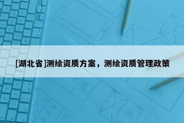 [湖北省]测绘资质方案，测绘资质管理政策
