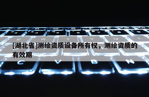 [湖北省]测绘资质设备所有权，测绘资质的有效期